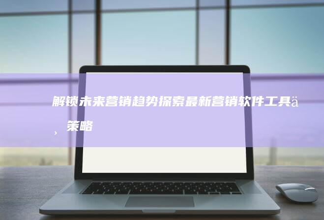 解锁未来营销趋势：探索最新营销软件工具与策略